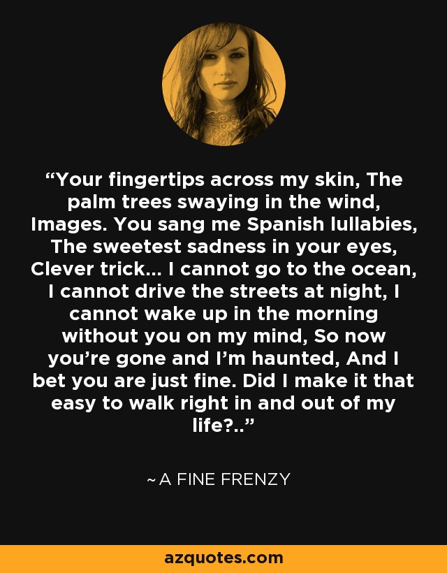 Your fingertips across my skin, The palm trees swaying in the wind, Images. You sang me Spanish lullabies, The sweetest sadness in your eyes, Clever trick... I cannot go to the ocean, I cannot drive the streets at night, I cannot wake up in the morning without you on my mind, So now you're gone and I'm haunted, And I bet you are just fine. Did I make it that easy to walk right in and out of my life?.. - A Fine Frenzy