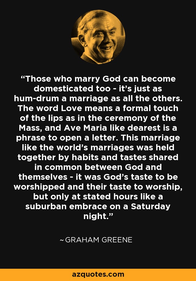 Those who marry God can become domesticated too - it's just as hum-drum a marriage as all the others. The word Love means a formal touch of the lips as in the ceremony of the Mass, and Ave Maria like dearest is a phrase to open a letter. This marriage like the world's marriages was held together by habits and tastes shared in common between God and themselves - it was God's taste to be worshipped and their taste to worship, but only at stated hours like a suburban embrace on a Saturday night. - Graham Greene