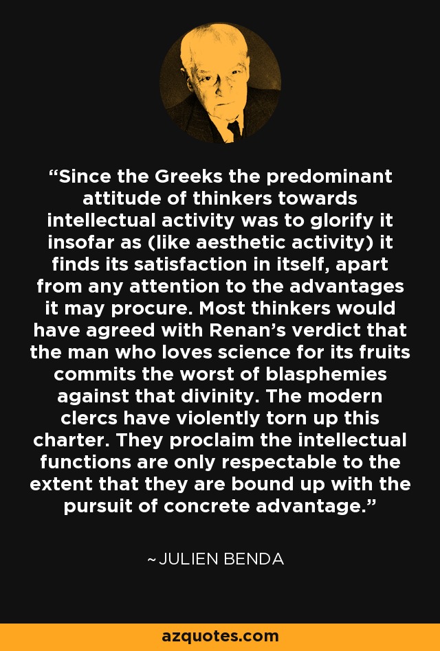 Since the Greeks the predominant attitude of thinkers towards intellectual activity was to glorify it insofar as (like aesthetic activity) it finds its satisfaction in itself, apart from any attention to the advantages it may procure. Most thinkers would have agreed with Renan's verdict that the man who loves science for its fruits commits the worst of blasphemies against that divinity. The modern clercs have violently torn up this charter. They proclaim the intellectual functions are only respectable to the extent that they are bound up with the pursuit of concrete advantage. - Julien Benda