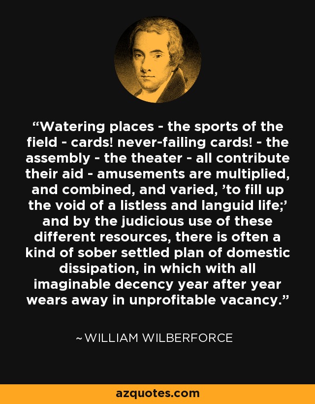Watering places - the sports of the field - cards! never-failing cards! - the assembly - the theater - all contribute their aid - amusements are multiplied, and combined, and varied, 'to fill up the void of a listless and languid life;' and by the judicious use of these different resources, there is often a kind of sober settled plan of domestic dissipation, in which with all imaginable decency year after year wears away in unprofitable vacancy. - William Wilberforce