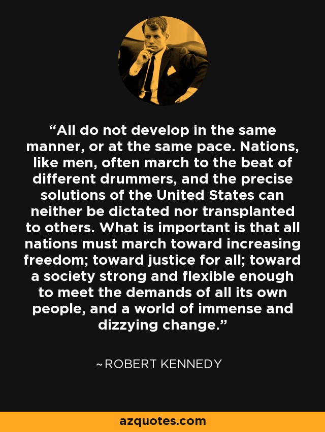 All do not develop in the same manner, or at the same pace. Nations, like men, often march to the beat of different drummers, and the precise solutions of the United States can neither be dictated nor transplanted to others. What is important is that all nations must march toward increasing freedom; toward justice for all; toward a society strong and flexible enough to meet the demands of all its own people, and a world of immense and dizzying change. - Robert Kennedy