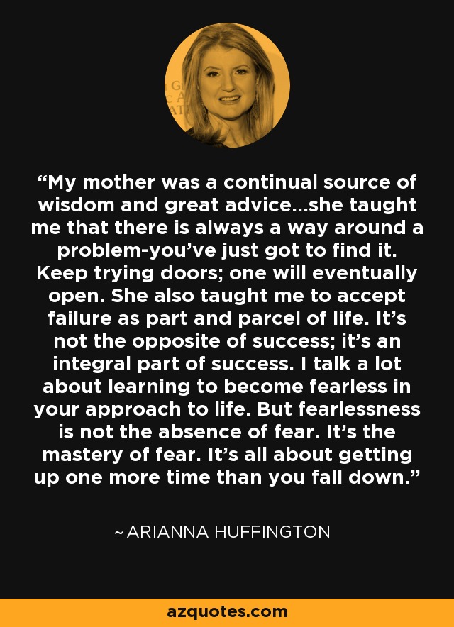 My mother was a continual source of wisdom and great advice...she taught me that there is always a way around a problem-you've just got to find it. Keep trying doors; one will eventually open. She also taught me to accept failure as part and parcel of life. It's not the opposite of success; it's an integral part of success. I talk a lot about learning to become fearless in your approach to life. But fearlessness is not the absence of fear. It's the mastery of fear. It's all about getting up one more time than you fall down. - Arianna Huffington