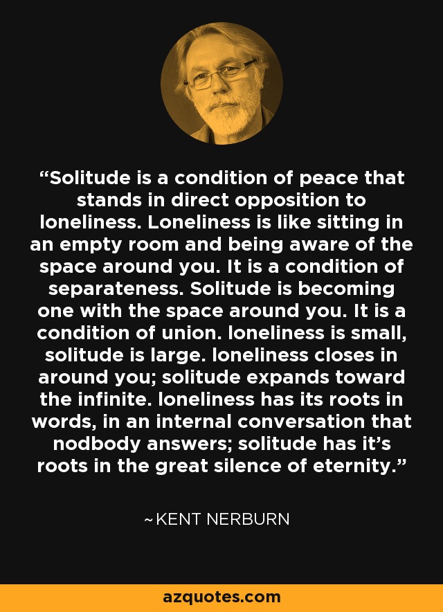 Solitude is a condition of peace that stands in direct opposition to loneliness. Loneliness is like sitting in an empty room and being aware of the space around you. It is a condition of separateness. Solitude is becoming one with the space around you. It is a condition of union. loneliness is small, solitude is large. loneliness closes in around you; solitude expands toward the infinite. loneliness has its roots in words, in an internal conversation that nodbody answers; solitude has it's roots in the great silence of eternity. - Kent Nerburn