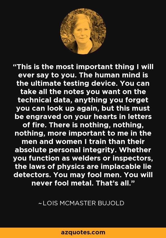 This is the most important thing I will ever say to you. The human mind is the ultimate testing device. You can take all the notes you want on the technical data, anything you forget you can look up again, but this must be engraved on your hearts in letters of fire. There is nothing, nothing, nothing, more important to me in the men and women I train than their absolute personal integrity. Whether you function as welders or inspectors, the laws of physics are implacable lie detectors. You may fool men. You will never fool metal. That’s all. - Lois McMaster Bujold