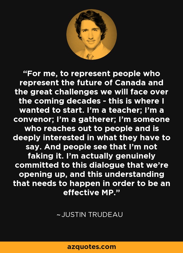 For me, to represent people who represent the future of Canada and the great challenges we will face over the coming decades - this is where I wanted to start. I'm a teacher; I'm a convenor; I'm a gatherer; I'm someone who reaches out to people and is deeply interested in what they have to say. And people see that I'm not faking it. I'm actually genuinely committed to this dialogue that we're opening up, and this understanding that needs to happen in order to be an effective MP. - Justin Trudeau