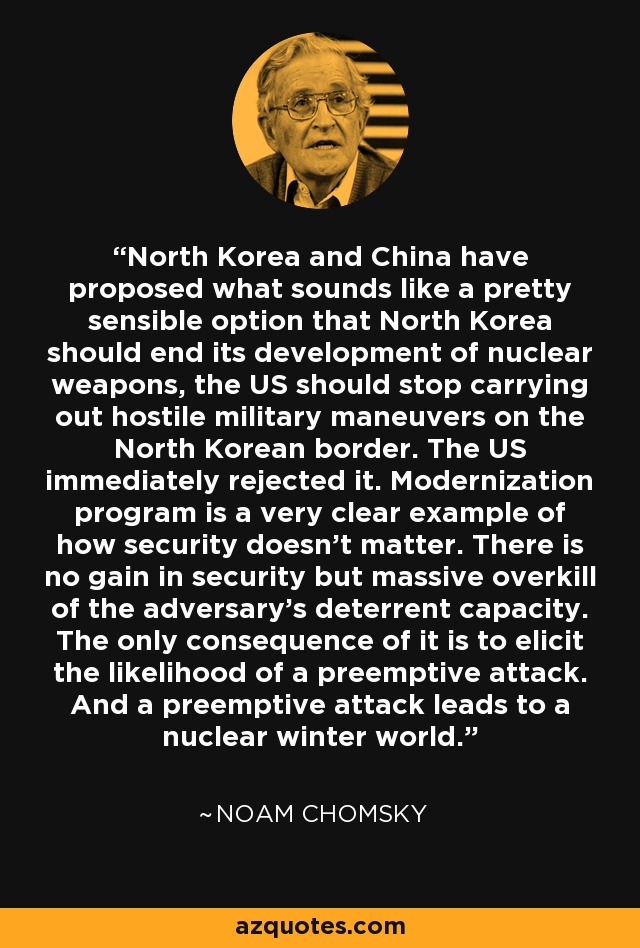 North Korea and China have proposed what sounds like a pretty sensible option that North Korea should end its development of nuclear weapons, the US should stop carrying out hostile military maneuvers on the North Korean border. The US immediately rejected it. Modernization program is a very clear example of how security doesn't matter. There is no gain in security but massive overkill of the adversary's deterrent capacity. The only consequence of it is to elicit the likelihood of a preemptive attack. And a preemptive attack leads to a nuclear winter world. - Noam Chomsky