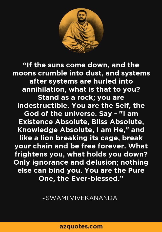 If the suns come down, and the moons crumble into dust, and systems after systems are hurled into annihilation, what is that to you? Stand as a rock; you are indestructible. You are the Self, the God of the universe. Say - 