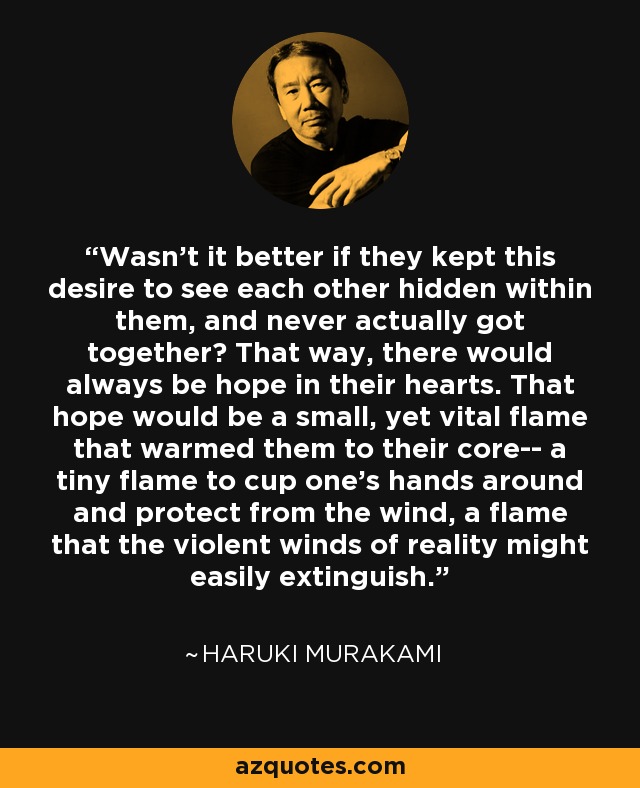 Wasn't it better if they kept this desire to see each other hidden within them, and never actually got together? That way, there would always be hope in their hearts. That hope would be a small, yet vital flame that warmed them to their core-- a tiny flame to cup one's hands around and protect from the wind, a flame that the violent winds of reality might easily extinguish. - Haruki Murakami