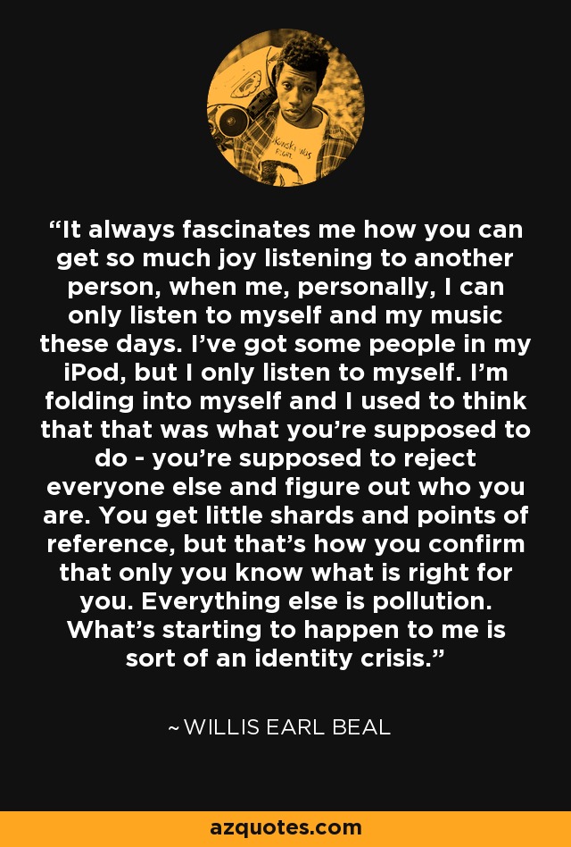 It always fascinates me how you can get so much joy listening to another person, when me, personally, I can only listen to myself and my music these days. I've got some people in my iPod, but I only listen to myself. I'm folding into myself and I used to think that that was what you're supposed to do - you're supposed to reject everyone else and figure out who you are. You get little shards and points of reference, but that's how you confirm that only you know what is right for you. Everything else is pollution. What's starting to happen to me is sort of an identity crisis. - Willis Earl Beal