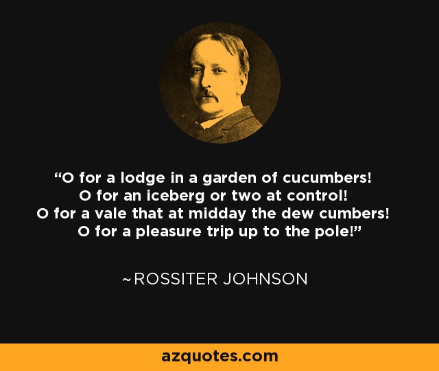 O for a lodge in a garden of cucumbers! O for an iceberg or two at control! O for a vale that at midday the dew cumbers! O for a pleasure trip up to the pole! - Rossiter Johnson