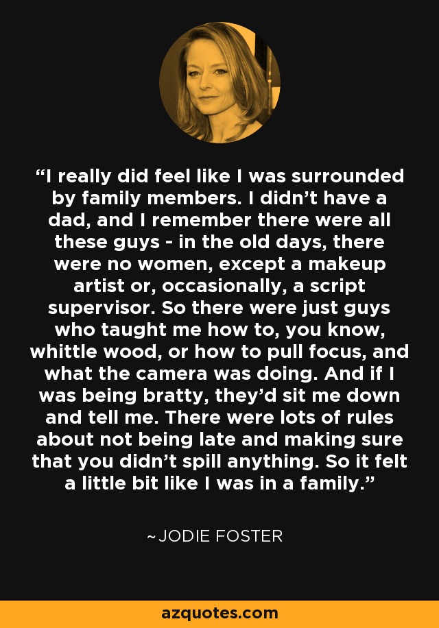 I really did feel like I was surrounded by family members. I didn't have a dad, and I remember there were all these guys - in the old days, there were no women, except a makeup artist or, occasionally, a script supervisor. So there were just guys who taught me how to, you know, whittle wood, or how to pull focus, and what the camera was doing. And if I was being bratty, they'd sit me down and tell me. There were lots of rules about not being late and making sure that you didn't spill anything. So it felt a little bit like I was in a family. - Jodie Foster