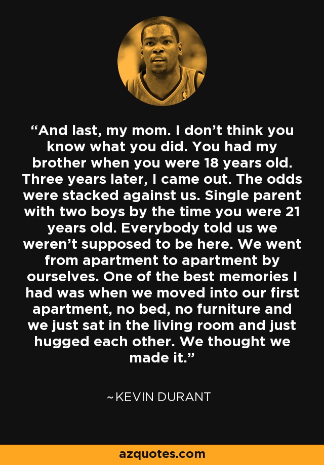 And last, my mom. I don’t think you know what you did. You had my brother when you were 18 years old. Three years later, I came out. The odds were stacked against us. Single parent with two boys by the time you were 21 years old. Everybody told us we weren’t supposed to be here. We went from apartment to apartment by ourselves. One of the best memories I had was when we moved into our first apartment, no bed, no furniture and we just sat in the living room and just hugged each other. We thought we made it. - Kevin Durant