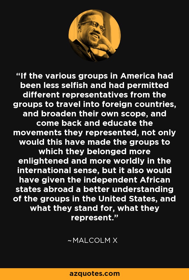 If the various groups in America had been less selfish and had permitted different representatives from the groups to travel into foreign countries, and broaden their own scope, and come back and educate the movements they represented, not only would this have made the groups to which they belonged more enlightened and more worldly in the international sense, but it also would have given the independent African states abroad a better understanding of the groups in the United States, and what they stand for, what they represent. - Malcolm X