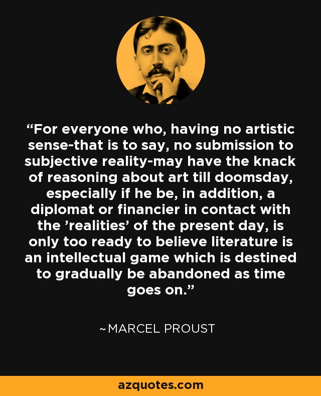 For everyone who, having no artistic sense-that is to say, no submission to subjective reality-may have the knack of reasoning about art till doomsday, especially if he be, in addition, a diplomat or financier in contact with the 'realities' of the present day, is only too ready to believe literature is an intellectual game which is destined to gradually be abandoned as time goes on. - Marcel Proust