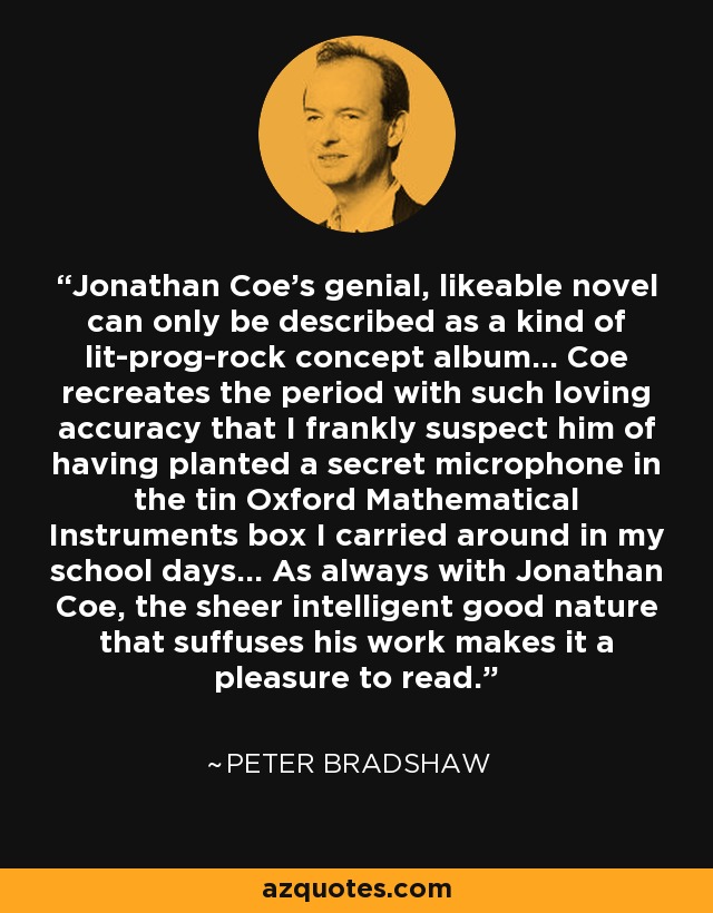 Jonathan Coe's genial, likeable novel can only be described as a kind of lit-prog-rock concept album... Coe recreates the period with such loving accuracy that I frankly suspect him of having planted a secret microphone in the tin Oxford Mathematical Instruments box I carried around in my school days... As always with Jonathan Coe, the sheer intelligent good nature that suffuses his work makes it a pleasure to read. - Peter Bradshaw