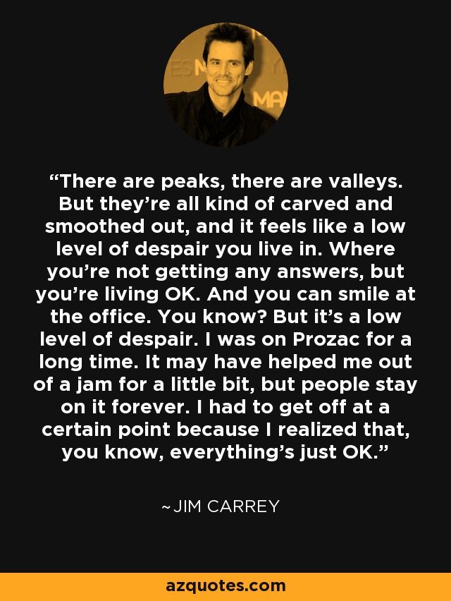 There are peaks, there are valleys. But they're all kind of carved and smoothed out, and it feels like a low level of despair you live in. Where you're not getting any answers, but you're living OK. And you can smile at the office. You know? But it's a low level of despair. I was on Prozac for a long time. It may have helped me out of a jam for a little bit, but people stay on it forever. I had to get off at a certain point because I realized that, you know, everything's just OK. - Jim Carrey