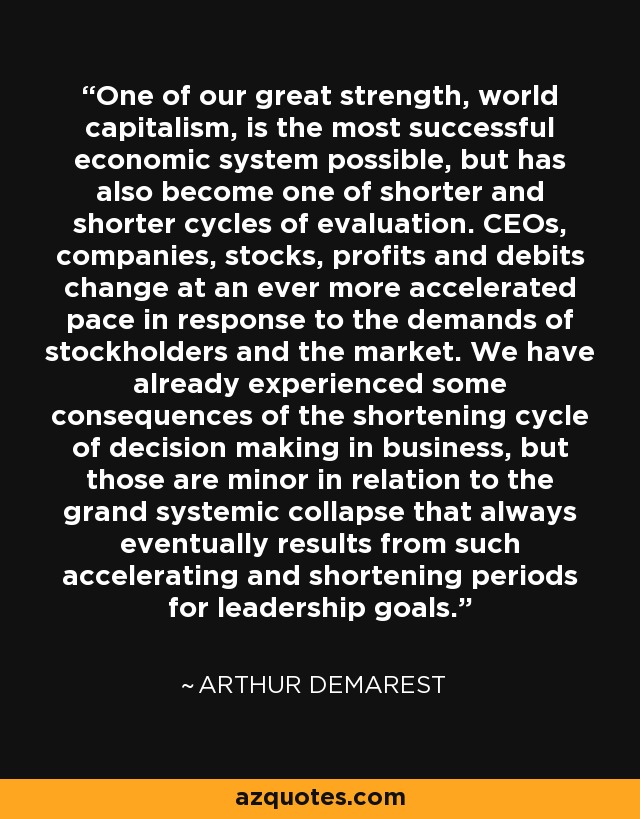 One of our great strength, world capitalism, is the most successful economic system possible, but has also become one of shorter and shorter cycles of evaluation. CEOs, companies, stocks, profits and debits change at an ever more accelerated pace in response to the demands of stockholders and the market. We have already experienced some consequences of the shortening cycle of decision making in business, but those are minor in relation to the grand systemic collapse that always eventually results from such accelerating and shortening periods for leadership goals. - Arthur Demarest