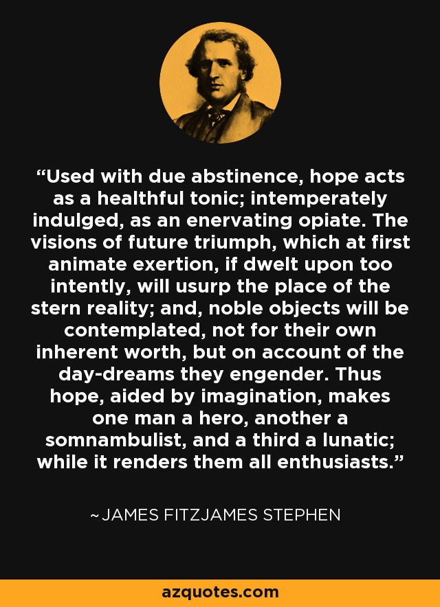 Used with due abstinence, hope acts as a healthful tonic; intemperately indulged, as an enervating opiate. The visions of future triumph, which at first animate exertion, if dwelt upon too intently, will usurp the place of the stern reality; and, noble objects will be contemplated, not for their own inherent worth, but on account of the day-dreams they engender. Thus hope, aided by imagination, makes one man a hero, another a somnambulist, and a third a lunatic; while it renders them all enthusiasts. - James Fitzjames Stephen