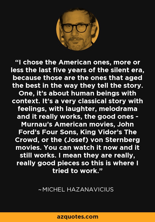 I chose the American ones, more or less the last five years of the silent era, because those are the ones that aged the best in the way they tell the story. One, it's about human beings with context. It's a very classical story with feelings, with laughter, melodrama and it really works, the good ones - Murnau's American movies, John Ford's Four Sons, King Vidor's The Crowd, or the (Josef) von Sternberg movies. You can watch it now and it still works. I mean they are really, really good pieces so this is where I tried to work. - Michel Hazanavicius