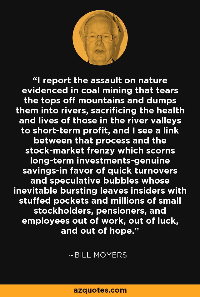 I report the assault on nature evidenced in coal mining that tears the tops off mountains and dumps them into rivers, sacrificing the health and lives of those in the river valleys to short-term profit, and I see a link between that process and the stock-market frenzy which scorns long-term investments-genuine savings-in favor of quick turnovers and speculative bubbles whose inevitable bursting leaves insiders with stuffed pockets and millions of small stockholders, pensioners, and employees out of work, out of luck, and out of hope. - Bill Moyers