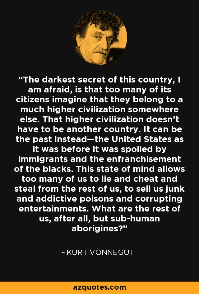 The darkest secret of this country, I am afraid, is that too many of its citizens imagine that they belong to a much higher civilization somewhere else. That higher civilization doesn’t have to be another country. It can be the past instead—the United States as it was before it was spoiled by immigrants and the enfranchisement of the blacks. This state of mind allows too many of us to lie and cheat and steal from the rest of us, to sell us junk and addictive poisons and corrupting entertainments. What are the rest of us, after all, but sub-human aborigines? - Kurt Vonnegut