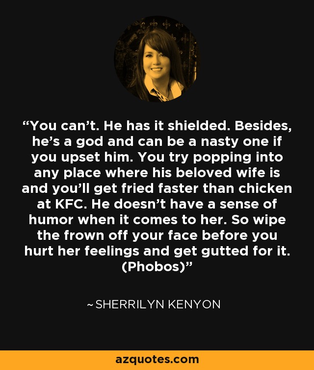 You can’t. He has it shielded. Besides, he’s a god and can be a nasty one if you upset him. You try popping into any place where his beloved wife is and you’ll get fried faster than chicken at KFC. He doesn’t have a sense of humor when it comes to her. So wipe the frown off your face before you hurt her feelings and get gutted for it. (Phobos) - Sherrilyn Kenyon