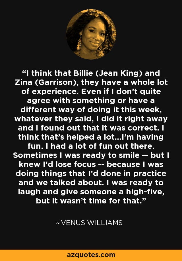 I think that Billie (Jean King) and Zina (Garrison), they have a whole lot of experience. Even if I don't quite agree with something or have a different way of doing it this week, whatever they said, I did it right away and I found out that it was correct. I think that's helped a lot...I'm having fun. I had a lot of fun out there. Sometimes I was ready to smile -- but I knew I'd lose focus -- because I was doing things that I'd done in practice and we talked about. I was ready to laugh and give someone a high-five, but it wasn't time for that. - Venus Williams