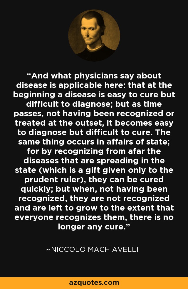 And what physicians say about disease is applicable here: that at the beginning a disease is easy to cure but difficult to diagnose; but as time passes, not having been recognized or treated at the outset, it becomes easy to diagnose but difficult to cure. The same thing occurs in affairs of state; for by recognizing from afar the diseases that are spreading in the state (which is a gift given only to the prudent ruler), they can be cured quickly; but when, not having been recognized, they are not recognized and are left to grow to the extent that everyone recognizes them, there is no longer any cure. - Niccolo Machiavelli