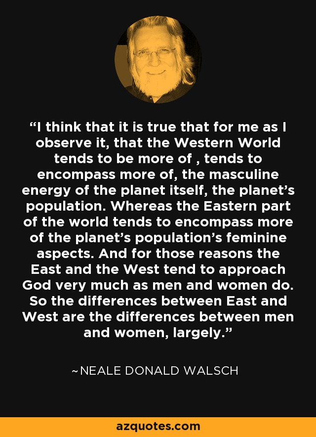 I think that it is true that for me as I observe it, that the Western World tends to be more of , tends to encompass more of, the masculine energy of the planet itself, the planet's population. Whereas the Eastern part of the world tends to encompass more of the planet's population's feminine aspects. And for those reasons the East and the West tend to approach God very much as men and women do. So the differences between East and West are the differences between men and women, largely. - Neale Donald Walsch