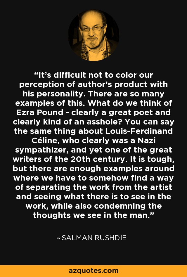 It's difficult not to color our perception of author's product with his personality. There are so many examples of this. What do we think of Ezra Pound - clearly a great poet and clearly kind of an asshole? You can say the same thing about Louis-Ferdinand Céline, who clearly was a Nazi sympathizer, and yet one of the great writers of the 20th century. It is tough, but there are enough examples around where we have to somehow find a way of separating the work from the artist and seeing what there is to see in the work, while also condemning the thoughts we see in the man. - Salman Rushdie