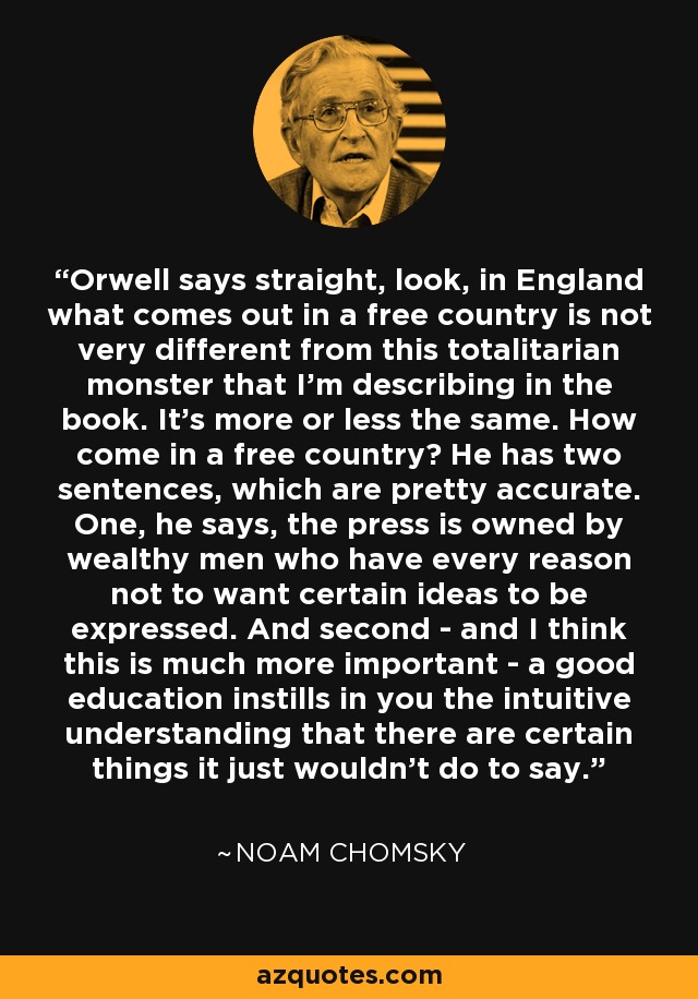 Orwell says straight, look, in England what comes out in a free country is not very different from this totalitarian monster that I'm describing in the book. It's more or less the same. How come in a free country? He has two sentences, which are pretty accurate. One, he says, the press is owned by wealthy men who have every reason not to want certain ideas to be expressed. And second - and I think this is much more important - a good education instills in you the intuitive understanding that there are certain things it just wouldn't do to say. - Noam Chomsky