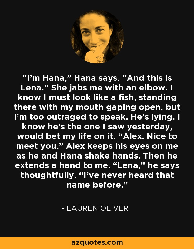 I’m Hana,” Hana says. “And this is Lena.” She jabs me with an elbow. I know I must look like a fish, standing there with my mouth gaping open, but I’m too outraged to speak. He’s lying. I know he’s the one I saw yesterday, would bet my life on it. “Alex. Nice to meet you.” Alex keeps his eyes on me as he and Hana shake hands. Then he extends a hand to me. “Lena,” he says thoughtfully. “I’ve never heard that name before. - Lauren Oliver