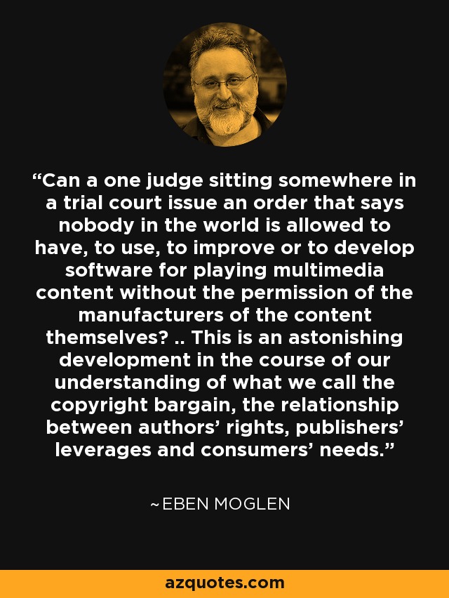Can a one judge sitting somewhere in a trial court issue an order that says nobody in the world is allowed to have, to use, to improve or to develop software for playing multimedia content without the permission of the manufacturers of the content themselves? .. This is an astonishing development in the course of our understanding of what we call the copyright bargain, the relationship between authors' rights, publishers' leverages and consumers' needs. - Eben Moglen