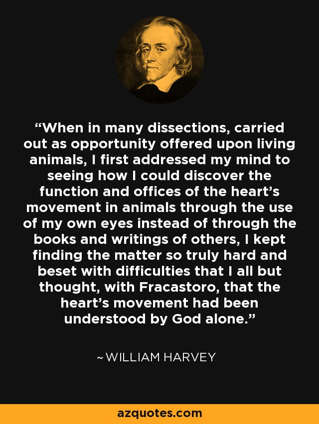 When in many dissections, carried out as opportunity offered upon living animals, I first addressed my mind to seeing how I could discover the function and offices of the heart's movement in animals through the use of my own eyes instead of through the books and writings of others, I kept finding the matter so truly hard and beset with difficulties that I all but thought, with Fracastoro, that the heart's movement had been understood by God alone. - William Harvey