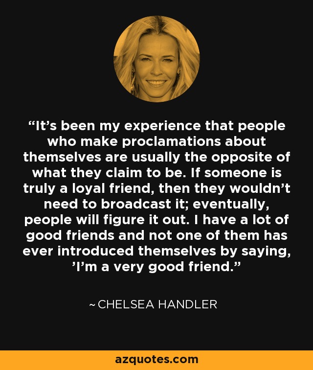 It's been my experience that people who make proclamations about themselves are usually the opposite of what they claim to be. If someone is truly a loyal friend, then they wouldn't need to broadcast it; eventually, people will figure it out. I have a lot of good friends and not one of them has ever introduced themselves by saying, 'I'm a very good friend.' - Chelsea Handler