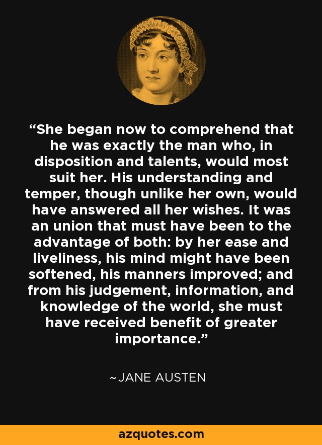 She began now to comprehend that he was exactly the man who, in disposition and talents, would most suit her. His understanding and temper, though unlike her own, would have answered all her wishes. It was an union that must have been to the advantage of both: by her ease and liveliness, his mind might have been softened, his manners improved; and from his judgement, information, and knowledge of the world, she must have received benefit of greater importance. - Jane Austen