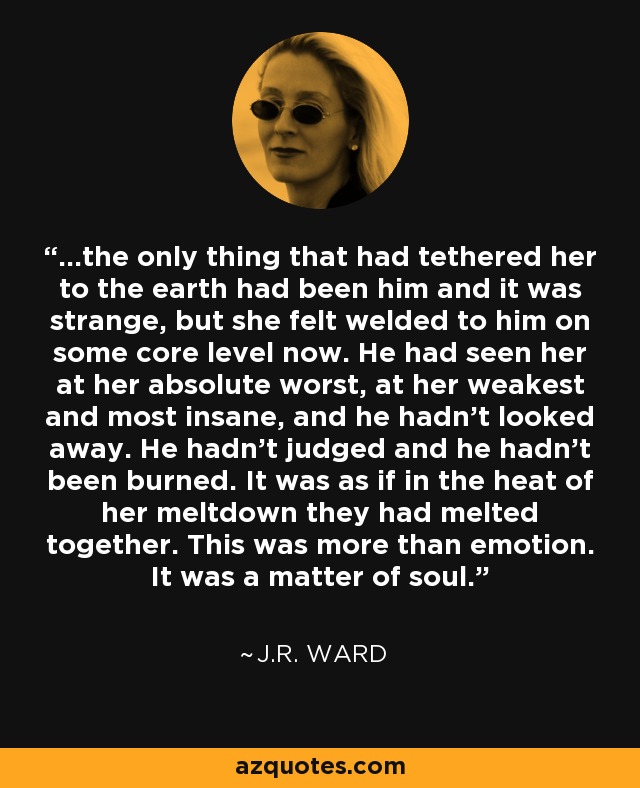 ...the only thing that had tethered her to the earth had been him and it was strange, but she felt welded to him on some core level now. He had seen her at her absolute worst, at her weakest and most insane, and he hadn't looked away. He hadn't judged and he hadn't been burned. It was as if in the heat of her meltdown they had melted together. This was more than emotion. It was a matter of soul. - J.R. Ward