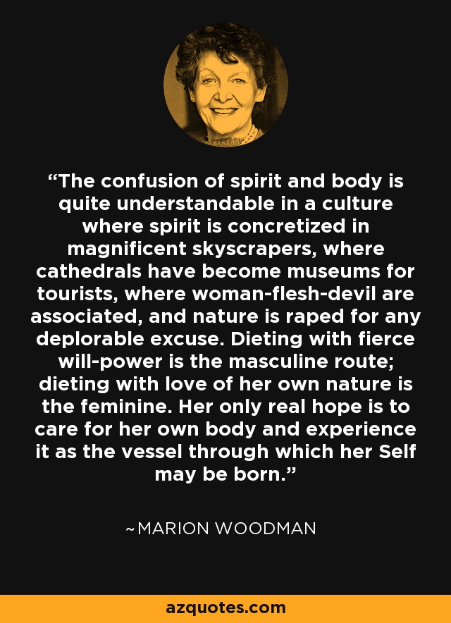 The confusion of spirit and body is quite understandable in a culture where spirit is concretized in magnificent skyscrapers, where cathedrals have become museums for tourists, where woman-flesh-devil are associated, and nature is raped for any deplorable excuse. Dieting with fierce will-power is the masculine route; dieting with love of her own nature is the feminine. Her only real hope is to care for her own body and experience it as the vessel through which her Self may be born. - Marion Woodman
