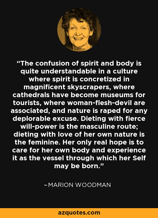 The confusion of spirit and body is quite understandable in a culture where spirit is concretized in magnificent skyscrapers, where cathedrals have become museums for tourists, where woman-flesh-devil are associated, and nature is raped for any deplorable excuse. Dieting with fierce will-power is the masculine route; dieting with love of her own nature is the feminine. Her only real hope is to care for her own body and experience it as the vessel through which her Self may be born. - Marion Woodman