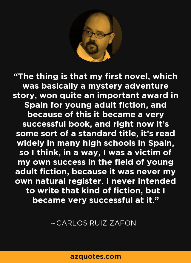 The thing is that my first novel, which was basically a mystery adventure story, won quite an important award in Spain for young adult fiction, and because of this it became a very successful book, and right now it's some sort of a standard title, it's read widely in many high schools in Spain, so I think, in a way, I was a victim of my own success in the field of young adult fiction, because it was never my own natural register. I never intended to write that kind of fiction, but I became very successful at it. - Carlos Ruiz Zafon