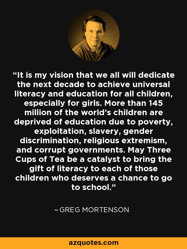 It is my vision that we all will dedicate the next decade to achieve universal literacy and education for all children, especially for girls. More than 145 million of the world's children are deprived of education due to poverty, exploitation, slavery, gender discrimination, religious extremism, and corrupt governments. May Three Cups of Tea be a catalyst to bring the gift of literacy to each of those children who deserves a chance to go to school. - Greg Mortenson