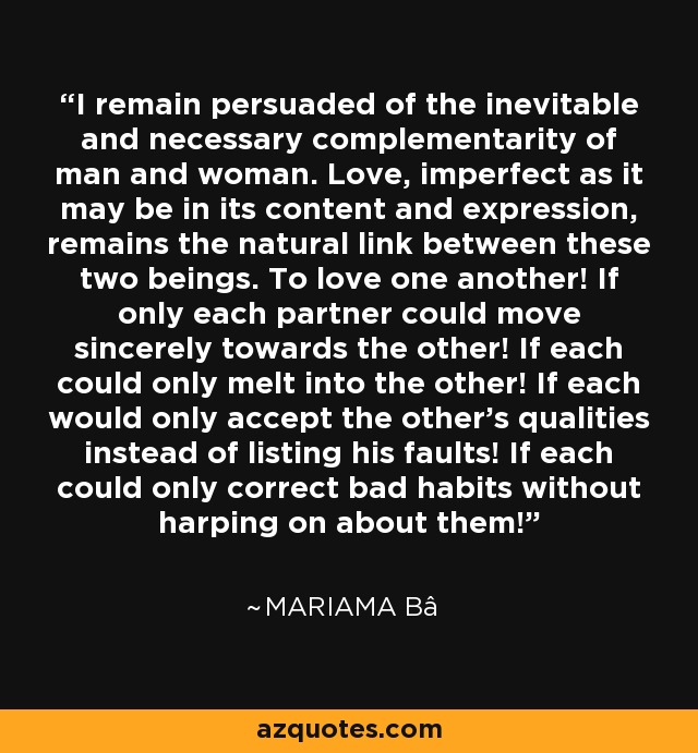 I remain persuaded of the inevitable and necessary complementarity of man and woman. Love, imperfect as it may be in its content and expression, remains the natural link between these two beings. To love one another! If only each partner could move sincerely towards the other! If each could only melt into the other! If each would only accept the other's qualities instead of listing his faults! If each could only correct bad habits without harping on about them! - Mariama Bâ