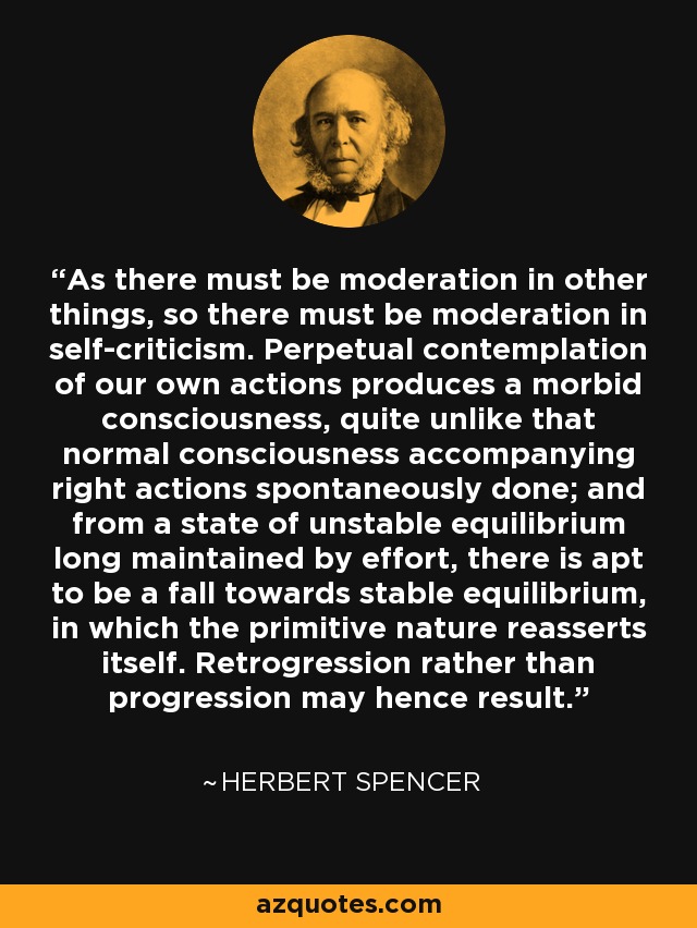 As there must be moderation in other things, so there must be moderation in self-criticism. Perpetual contemplation of our own actions produces a morbid consciousness, quite unlike that normal consciousness accompanying right actions spontaneously done; and from a state of unstable equilibrium long maintained by effort, there is apt to be a fall towards stable equilibrium, in which the primitive nature reasserts itself. Retrogression rather than progression may hence result. - Herbert Spencer