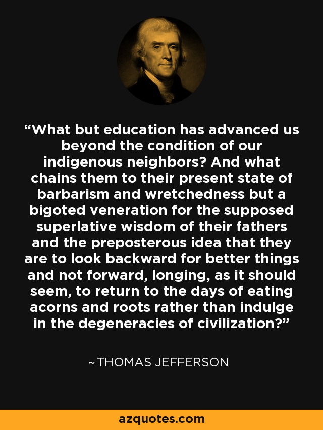 What but education has advanced us beyond the condition of our indigenous neighbors? And what chains them to their present state of barbarism and wretchedness but a bigoted veneration for the supposed superlative wisdom of their fathers and the preposterous idea that they are to look backward for better things and not forward, longing, as it should seem, to return to the days of eating acorns and roots rather than indulge in the degeneracies of civilization? - Thomas Jefferson