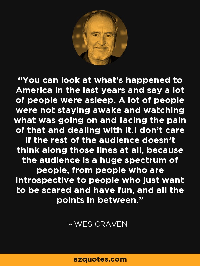 You can look at what's happened to America in the last years and say a lot of people were asleep. A lot of people were not staying awake and watching what was going on and facing the pain of that and dealing with it.I don't care if the rest of the audience doesn't think along those lines at all, because the audience is a huge spectrum of people, from people who are introspective to people who just want to be scared and have fun, and all the points in between. - Wes Craven