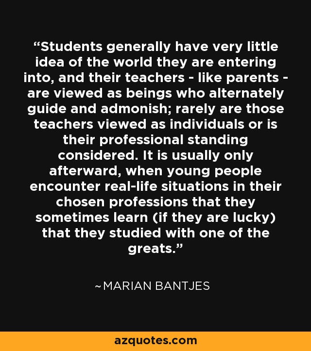 Students generally have very little idea of the world they are entering into, and their teachers - like parents - are viewed as beings who alternately guide and admonish; rarely are those teachers viewed as individuals or is their professional standing considered. It is usually only afterward, when young people encounter real-life situations in their chosen professions that they sometimes learn (if they are lucky) that they studied with one of the greats. - Marian Bantjes