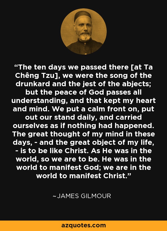 The ten days we passed there [at Ta Chêng Tzu], we were the song of the drunkard and the jest of the abjects; but the peace of God passes all understanding, and that kept my heart and mind. We put a calm front on, put out our stand daily, and carried ourselves as if nothing had happened. The great thought of my mind in these days, - and the great object of my life, - is to be like Christ. As He was in the world, so we are to be. He was in the world to manifest God; we are in the world to manifest Christ. - James Gilmour