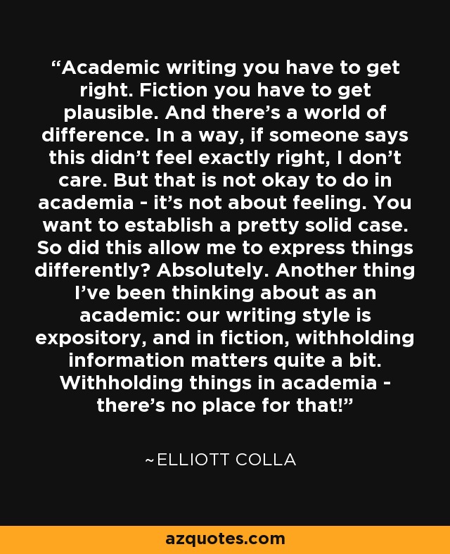Academic writing you have to get right. Fiction you have to get plausible. And there's a world of difference. In a way, if someone says this didn't feel exactly right, I don't care. But that is not okay to do in academia - it's not about feeling. You want to establish a pretty solid case. So did this allow me to express things differently? Absolutely. Another thing I've been thinking about as an academic: our writing style is expository, and in fiction, withholding information matters quite a bit. Withholding things in academia - there's no place for that! - Elliott Colla