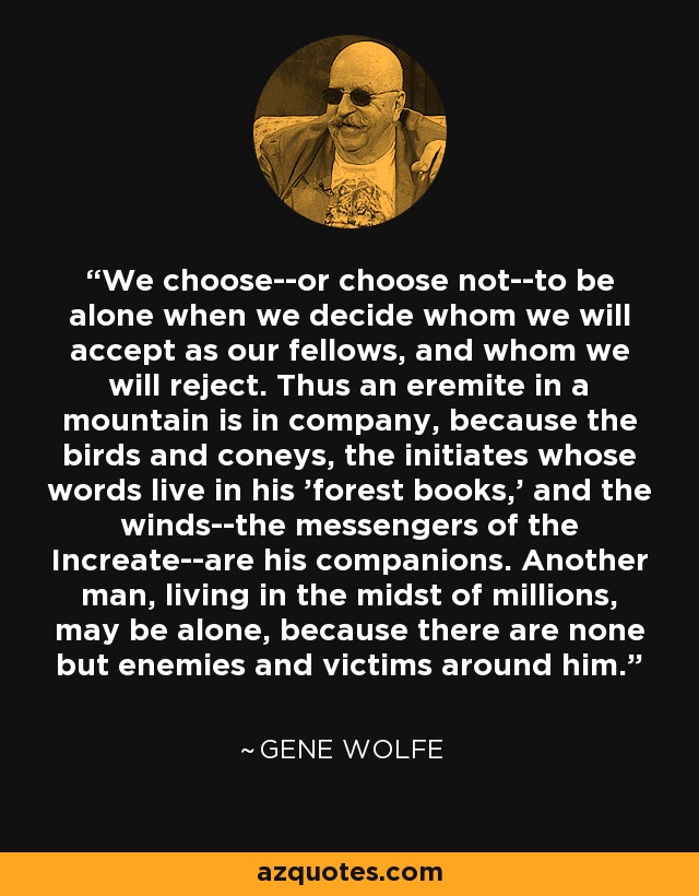 We choose--or choose not--to be alone when we decide whom we will accept as our fellows, and whom we will reject. Thus an eremite in a mountain is in company, because the birds and coneys, the initiates whose words live in his 'forest books,' and the winds--the messengers of the Increate--are his companions. Another man, living in the midst of millions, may be alone, because there are none but enemies and victims around him. - Gene Wolfe