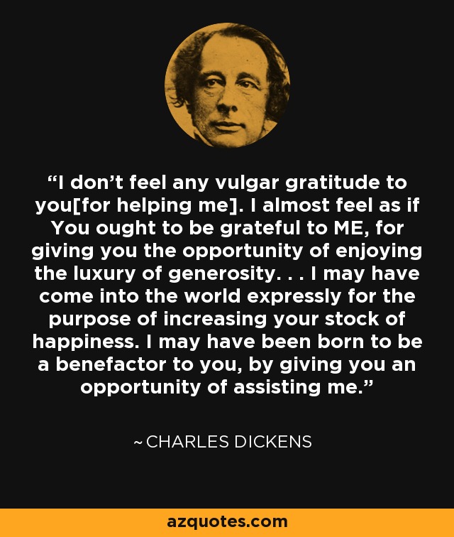 I don't feel any vulgar gratitude to you[for helping me]. I almost feel as if You ought to be grateful to ME, for giving you the opportunity of enjoying the luxury of generosity. . . I may have come into the world expressly for the purpose of increasing your stock of happiness. I may have been born to be a benefactor to you, by giving you an opportunity of assisting me. - Charles Dickens